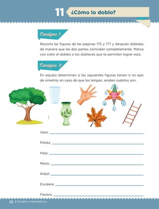 22 | Desafíos matemáticos
Recorta las figuras de las páginas 175 y 177 y después dóblalas
de manera que las dos partes coincidan completamente. Marca
con color el doblez o los dobleces que te permiten lograr esto.
En equipo determinen si las siguientes figuras tienen o no ejes
de simetría; en caso de que los tengan, anoten cuántos son.
Vaso: 
Piñata: 
Hoja: 
Mano: 
Árbol: 
Escalera: 
Florero: 
ConsignaConsigna
ConsignaConsigna
¿Cómo lo doblo?11
ConsignaConsigna
ConsignaConsigna
ConsignaConsigna
ConsignaConsigna
ETC-DESAFIOS-ALUM-6-P-001-184.indd 22 14/05/14 14:39
 