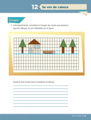 23Sexto grado |
1.	 Individualmente, completa la imagen de modo que parezca
que los dibujos se ven reflejados en el agua.
Explica qué hiciste para completar el dibujo:








Actividad 1Actividad 1Actividad 1Actividad 1
ConsignaConsigna
Actividad 2Actividad 2Actividad 2Actividad 2
Actividad 3Actividad 3Actividad 3Actividad 3
Actividad 4Actividad 4Actividad 4Actividad 4
ConsignaConsigna
ConsignaConsigna
Se ven de cabeza12
ETC-DESAFIOS-ALUM-6-P-001-184.indd 23 14/05/14 14:39
 