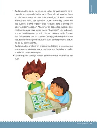 29
BloqueI
Sexto grado |
•	 Cada jugador, en su turno, debe tratar de averiguar la posi-
ción de las naves del adversario. Para ello, el jugador hace
un disparo a un punto del mar enemigo, diciendo un nú-
mero y una letra, por ejemplo: “4, B”; si no hay barcos en
ese cuadro, el otro jugador dice “¡agua!”, pero si el disparo
acierta dice: “¡tocado!” Al acertar en todos los cuadros que
conforman una nave debe decir “¡hundido!” Los submari-
nos se hundirán con un solo disparo porque están forma-
dos únicamente por un cuadro. Cada jugador disparará una
vez, toque o no alguna nave; después corresponderá el tur-
no de su contrincante.
•	 Cada jugador anotará en el segundo tablero la información
que crea conveniente para registrar sus jugadas y poder
hundir las naves enemigas.
•	 Ganará quien consiga hundir primero todos los barcos del
rival.
ETC-DESAFIOS-ALUM-6-P-001-184.indd 29 14/05/14 14:39
 