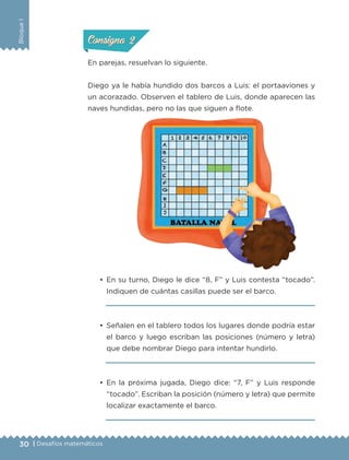 30 | Desafíos matemáticos
BloqueI
•	 En su turno, Diego le dice “8, F” y Luis contesta “tocado”.
Indiquen de cuántas casillas puede ser el barco.
	 
•	 Señalen en el tablero todos los lugares donde podría estar
el barco y luego escriban las posiciones (número y letra)
que debe nombrar Diego para intentar hundirlo.
	 
•	 En la próxima jugada, Diego dice: “7, F” y Luis responde
“tocado”. Escriban la posición (número y letra) que permite
localizar exactamente el barco.
	 
En parejas, resuelvan lo siguiente.
Diego ya le había hundido dos barcos a Luis: el portaaviones y
un acorazado. Observen el tablero de Luis, donde aparecen las
naves hundidas, pero no las que siguen a flote.
ConsignaConsigna
ConsignaConsigna
ETC-DESAFIOS-ALUM-6-P-001-184.indd 30 14/05/14 14:39
 