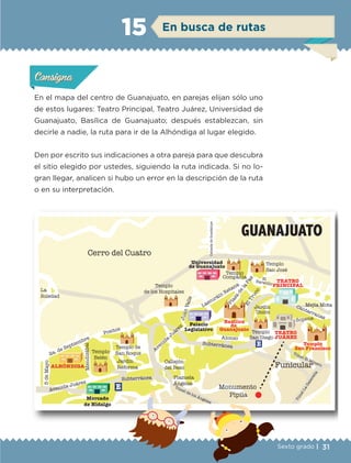 31Sexto grado |
En el mapa del centro de Guanajuato, en parejas elijan sólo uno
de estos lugares: Teatro Principal, Teatro Juárez, Universidad de
Guanajuato, Basílica de Guanajuato; después establezcan, sin
decirle a nadie, la ruta para ir de la Alhóndiga al lugar elegido.
Den por escrito sus indicaciones a otra pareja para que descubra
el sitio elegido por ustedes, siguiendo la ruta indicada. Si no lo-
gran llegar, analicen si hubo un error en la descripción de la ruta
o en su interpretación.
Actividad 1Actividad 1Actividad 1Actividad 1
ConsignaConsigna
Actividad 2Actividad 2Actividad 2Actividad 2
Actividad 3Actividad 3Actividad 3Actividad 3
Actividad 4Actividad 4Actividad 4Actividad 4
ConsignaConsigna
ConsignaConsigna
En busca de rutas15
Templo
de los Hospitales
Universidad
de Guanajuato
Lascuráin Retana
ElTruco
Plaza
dela
Paz
Jardín
Unión
TEATRO
PRINCIPAL
CalzadadeGuadalupe
Cerro del Cuatro
La
Soledad
ElBaratillo
GUANAJUATO
2a. de Septiembre
Mendizábal
Jardín
Reforma
Templo de
San Roque
Positos
Callejón
del Beso
Avenida
Juárez
JuanValle
Palacio
Legislativo
Alonso
Templo
San Diego
TEATRO
JUÁREZ
Sopena
Cantarranas
Mejía Mota
Templo
San Francisco
Monumento
Pípila
Funicular
Plazuela
Ángeles
Templo
Belén
Templo
San José
Templo
Compañía
Basílica
de
Guanajuato
Avenida Juárez
Mercado
de Hidalgo
ALHÓNDIGA
5deMayo
E
E
Subterránea
Subterránea
Túnel de los Ángeles
TúnelLaGalereña
Túnel El Minero
ETC-DESAFIOS-ALUM-6-P-001-184.indd 31 14/05/14 14:39
 