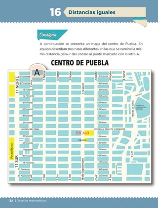 32 | Desafíos matemáticos
ConsignaConsigna
ConsignaConsigna
Distancias iguales16
A continuación se presenta un mapa del centro de Puebla. En
equipo describan tres rutas diferentes en las que se camine la mis-
ma distancia para ir del Zócalo al punto marcado con la letra A.
Actividad 1Actividad 1Actividad 1Actividad 1
ConsignaConsigna
Actividad 2Actividad 2Actividad 2Actividad 2
Actividad 3Actividad 3Actividad 3Actividad 3
Actividad 4Actividad 4Actividad 4Actividad 4
ZÓCALO
16 Poniente
14 Poniente
12 Poniente
10 Poniente
8 Poniente
6 Poniente
4 Poniente
2 Poniente
3 Poniente
5 Poniente
7 Poniente
9 Poniente
11 Poniente
13 Poniente
15 Poniente
AVENIDA REFORMA
9Norte9Sur
14 Oriente
12 Oriente
10 Oriente
8 Oriente
6 Oriente
4 Oriente
2 Oriente
3 Oriente
5 Oriente
7 Oriente
9 Oriente
11 Oriente
13 Oriente
15 Oriente
AVENIDA J. PALAFOX Y MENDOZA
7Norte
5Norte
3Norte
2Norte
4Norte
8Norte
5DEMAYO
HÉROESDEMAYO
CENTRO DE
CONVENCIONES
DE PUEBLA
14 Oriente
8SUR
PRIVADANAYARIT
11SUR11NORTE
A
4Sur
2Sur
16deSeptiembre
3Sur
5Sur
7Sur
Catedral
PaseoBravo
CENTRO DE PUEBLA
16 Oriente
ETC-DESAFIOS-ALUM-6-P-001-184.indd 32 14/05/14 14:39
 