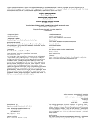 Desafíos matemáticos. Libro para el alumno. Sexto grado.
se imprimió por encargo
de la Comisión Nacional de Libros de Texto Gratuitos,
en los talleres de
con domicilio
en el mes de de 2014.
El tiraje fue de ejemplares.
Coordinación general
Hugo Balbuena Corro
Coordinación académica
María Guadalupe Fuentes Cardona, Mauricio Rosales Ávalos
Responsables de contenido
Mauricio Rosales Ávalos (coordinador), Javier Barrientos Flores, Esperanza
Issa González, María Teresa López Castro, María del Carmen Tovilla Martínez,
Laurentino Velázquez Durán
Colaboradores
Daniel Morales Villar, Ana Cecilia Franco Mejía
Equipo nacional de asesores de la asignatura de Matemáticas
para primaria y secundaria
Irma Armas López, Jorge Antonio Castro Cosío, José Manuel Avilés, Manuel
Lorenzo Alemán Rodríguez, Ricardo Enrique Eúan Velázquez, Luis Enrique
Santiago Anza, Galterio Armando Pérez Rodríguez, Samuel Villareal Suárez,
Javier Alfaro Cadena, Rafael Molina Pérez, Raquel Bernabé Ramos, Uriel
Jiménez Herrera, Luis Enrique Rivera Martínez, Silvia Chávez Negrete, Víctor
Manuel Cuadriello Lara, Camerino Díaz Zavala, Andrés Rivera Díaz, Baltazar
Pérez Alfaro, Edith Eréndida Zavala Rodríguez, Maximino Cota Acosta,
Gilberto Mora Olvera, Vicente Guzmán López, Jacobo Enrique Botello Treviño,
Adriana Victoria Barenca Escobar, Gladis Emilia Ríos Pérez, José Federico
Morales Mendieta, Gloria Patiño Frías, José de Jesús Macías Rodríguez, Arturo
Gustavo García Molina, Misael García Ley, Teodoro Salazar López, Francisco
Javier Mata Quilantán, Miguel Pluma Valencia, Eddier José Pérez Carrillo, Eric
Ruiz Flores González, María de Jesús Valdivia Esquivel
Primera edición, 2013
Segunda edición, 2014 (ciclo escolar 2014-2015)
D.R. ©	 Secretaría de Educación Pública, 2013
	 Argentina 28, Centro,
	 06020, México, D.F.
ISBN: 978-607-514-778-9
Impreso en México
Distribución gratuita-Prohibida su venta
Secretaría de Educación Pública
Emilio Chuayffet Chemor
Subsecretaría de Educación Básica
Alba Martínez Olivé
Dirección General de Desarrollo Curricular
Hugo Balbuena Corro
Dirección General Adjunta para la Articulación Curricular de la Educación Básica
María Guadalupe Fuentes Cardona
Dirección General Adjunta de Materiales Educativos
Laura Athié Juárez
Desafíos matemáticos. Libro para el alumno. Sexto grado fue elaborado por personal académico de la Dirección General de Desarrollo Curricular (dgdc) en
colaboración con el equipo nacional de asesores de la asignatura de Matemáticas para primaria y secundaria, y editado por la Dirección General de Materiales e
Informática Educativa (dgmie) de la Subsecretaría de Educación Básica de la Secretaría de Educación Pública.
En los materiales dirigidos a las educadoras, las maestras, los maestros, las madres y
los padres de familia de educación preescolar, primaria y secundaria, la Secretaría de
Educación Pública (sep) emplea los términos: niño(s), adolescentes, jóvenes, alumno(s),
educadora(s), maestro(s), docente(s) y padres de familia aludiendo a ambos géneros,
con la finalidad de facilitar la lectura. Sin embargo, este criterio editorial no demerita los
compromisos que la sep asume en cada una de las acciones encaminadas a consolidar la
equidad de género.
Agradecimientos
La sep extiende un especial agradecimiento a la Academia Mexicana de la Lengua por su
participación en la revisión de la segunda edición, 2014 (ciclo escolar 2014-2015).
Coordinación editorial
Dirección Editorial, dgmie/sep
Patricia Gómez Rivera, Olga Correa Inostroza
Cuidado editorial
Samná Heredia Delgado y Olivia Villalpando Figueroa
Producción editorial
Martín Aguilar Gallegos
Formación
Edith Galicia de la Rosa, Eduardo Águila González
Diseño de portada
Fabiola Escalona Mejía
Ilustración
Bloque I: Isaías Valtierra; Bloque II: Heyliana Flores; Bloque III: Irma Bastida,;
Bloque IV: Sara Elena Palacios; Bloque V: Esmeralda Ríos
DESAFIO-ALUMNO-6-LEGAL-14-15.indd 2 14/05/14 17:15
 
