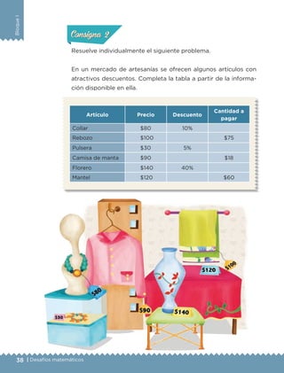38 | Desafíos matemáticos
BloqueI
Resuelve individualmente el siguiente problema.
En un mercado de artesanías se ofrecen algunos artículos con
atractivos descuentos. Completa la tabla a partir de la informa-
ción disponible en ella.
ConsignaConsigna
ConsignaConsigna
Artículo Precio Descuento
Cantidad a
pagar
Collar $80 10%
Rebozo $100 $75
Pulsera $30 5%
Camisa de manta $90 $18
Florero $140 40%
Mantel $120 $60
ETC-DESAFIOS-ALUM-6-P-001-184.indd 38 14/05/14 14:39
 
