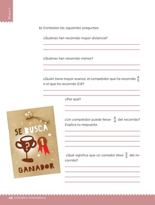 46 | Desafíos matemáticos
BloqueII
b) Contesten las siguientes preguntas:
¿Quiénes han recorrido mayor distancia?


¿Quiénes han recorrido menos?


¿Quién tiene mayor avance, el competidor que ha recorrido
o el que ha recorrido 0.8?


¿Por qué?


¿Un competidor puede llevar
6
del recorrido?
Explica tu respuesta.




¿Qué significa que un corredor lleve
5
del re-
corrido?




4
5
5
4
ETC-DESAFIOS-ALUM-6-P-001-184.indd 46 14/05/14 14:39
 