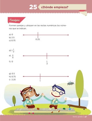 47Sexto grado |
¿Dónde empieza?25
Formen parejas y ubiquen en las rectas numéricas los núme-
ros que se indican.
Actividad 1Actividad 1
Actividad 1Actividad 1
Actividad 2Actividad 2Actividad 2Actividad 2
Actividad 3Actividad 3Actividad 3Actividad 3
Actividad 4Actividad 4Actividad 4Actividad 4
ConsignaConsigna
0.25
a) 	0
b) 	2.5
c) 	
d) 	1 
1
2
e) 	3
4
f) 	0
g) 	0.5
h) 	0.75
i) 	2.25
1
2
1
0.75
ETC-DESAFIOS-ALUM-6-P-001-184.indd 47 14/05/14 14:39
 