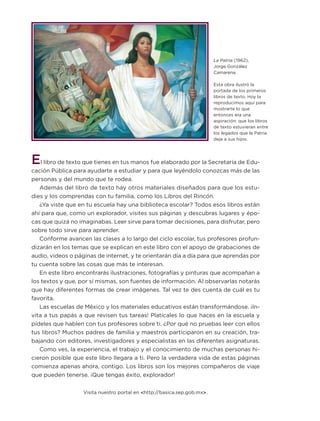 La Patria (1962),
Jorge González
Camarena.
Esta obra ilustró la
portada de los primeros
libros de texto. Hoy la
reproducimos aquí para
mostrarte lo que
entonces era una
aspiración: que los libros
de texto estuvieran entre
los legados que la Patria
deja a sus hijos.
El libro de texto que tienes en tus manos fue elaborado por la Secretaría de Edu-
cación Pública para ayudarte a estudiar y para que leyéndolo conozcas más de las
personas y del mundo que te rodea.
Además del libro de texto hay otros materiales diseñados para que los estu-
dies y los comprendas con tu familia, como los Libros del Rincón.
¿Ya viste que en tu escuela hay una biblioteca escolar? Todos esos libros están
ahí para que, como un explorador, visites sus páginas y descubras lugares y épo-
cas que quizá no imaginabas. Leer sirve para tomar decisiones, para disfrutar, pero
sobre todo sirve para aprender.
Conforme avancen las clases a lo largo del ciclo escolar, tus profesores profun-
dizarán en los temas que se explican en este libro con el apoyo de grabaciones de
audio, videos o páginas de internet, y te orientarán día a día para que aprendas por
tu cuenta sobre las cosas que más te interesan.
En este libro encontrarás ilustraciones, fotografías y pinturas que acompañan a
los textos y que, por sí mismas, son fuentes de información. Al observarlas notarás
que hay diferentes formas de crear imágenes. Tal vez te des cuenta de cuál es tu
favorita.
Las escuelas de México y los materiales educativos están transformándose. ¡In-
vita a tus papás a que revisen tus tareas! Platícales lo que haces en la escuela y
pídeles que hablen con tus profesores sobre ti. ¿Por qué no pruebas leer con ellos
tus libros? Muchos padres de familia y maestros participaron en su creación, tra-
bajando con editores, investigadores y especialistas en las diferentes asignaturas.
Como ves, la experiencia, el trabajo y el conocimiento de muchas personas hi-
cieron posible que este libro llegara a ti. Pero la verdadera vida de estas páginas
comienza apenas ahora, contigo. Los libros son los mejores compañeros de viaje
que pueden tenerse. ¡Que tengas éxito, explorador!
Visita nuestro portal en <http://basica.sep.gob.mx>.
ETC-DESAFIOS-ALUM-3-P-001-040.indd 3 13/05/14 14:22ETC-DESAFIOS-ALUM-6-P-001-184.indd 3 14/05/14 14:39
 