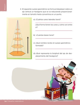 54 | Desafíos matemáticos
BloqueII
2.	El siguiente cuerpo geométrico se forma al desplazar sobre un
eje vertical un hexágono que se va reduciendo proporcional-
mente en tamaño hasta convertirse en un punto.
a) 	¿Cuántas caras laterales tiene?

¿Qué forma tienen las caras y cómo son entre
sí?

b) 	¿Cuántas bases tiene?

c) 	¿Qué nombre recibe el cuerpo geométrico
formado?

d) 	¿Qué representa la longitud del eje de des-
plazamiento del hexágono?

ETC-DESAFIOS-ALUM-6-P-001-184.indd 54 14/05/14 14:39
 