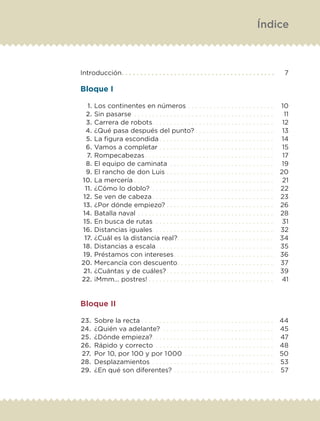 Introducción. .  .  .  .  .  .  .  .  .  .  .  .  .  .  .  .  .  .  .  .  .  .  .  .  .  .  .  .  .  .  .  .  .  .  .  .  .  .  .  . 	 7
Bloque I
	 1.	Los continentes en números. .  .  .  .  .  .  .  .  .  .  .  .  .  .  .  .  .  .  .  .  .  .  . 	 10
	 2.	Sin pasarse . .  .  .  .  .  .  .  .  .  .  .  .  .  .  .  .  .  .  .  .  .  .  .  .  .  .  .  .  .  .  .  .  .  .  .  .  .  . 	 11
	 3.	Carrera de robots. .  .  .  .  .  .  .  .  .  .  .  .  .  .  .  .  .  .  .  .  .  .  .  .  .  .  .  .  .  .  .  .  . 	 12
	 4.	¿Qué pasa después del punto?. .  .  .  .  .  .  .  .  .  .  .  .  .  .  .  .  .  .  .  .  . 	 13
	 5.	La figura escondida. .  .  .  .  .  .  .  .  .  .  .  .  .  .  .  .  .  .  .  .  .  .  .  .  .  .  .  .  .  .  . 	 14
	 6.	Vamos a completar. .  .  .  .  .  .  .  .  .  .  .  .  .  .  .  .  .  .  .  .  .  .  .  .  .  .  .  .  .  .  . 	 15
	 7.	Rompecabezas. .  .  .  .  .  .  .  .  .  .  .  .  .  .  .  .  .  .  .  .  .  .  .  .  .  .  .  .  .  .  .  .  .  .  . 	 17
	 8.	El equipo de caminata . .  .  .  .  .  .  .  .  .  .  .  .  .  .  .  .  .  .  .  .  .  .  .  .  .  .  .  . 	 19
	 9.	El rancho de don Luis. .  .  .  .  .  .  .  .  .  .  .  .  .  .  .  .  .  .  .  .  .  .  .  .  .  .  .  .  . 	 20
	10.	La mercería. .  .  .  .  .  .  .  .  .  .  .  .  .  .  .  .  .  .  .  .  .  .  .  .  .  .  .  .  .  .  .  .  .  .  .  .  .  . 	 21
	 11.	¿Cómo lo doblo? . .  .  .  .  .  .  .  .  .  .  .  .  .  .  .  .  .  .  .  .  .  .  .  .  .  .  .  .  .  .  .  .  . 	 22
	12.	Se ven de cabeza. .  .  .  .  .  .  .  .  .  .  .  .  .  .  .  .  .  .  .  .  .  .  .  .  .  .  .  .  .  .  .  .  . 	 23
	 13.	¿Por dónde empiezo?. .  .  .  .  .  .  .  .  .  .  .  .  .  .  .  .  .  .  .  .  .  .  .  .  .  .  .  .  . 	 26
	14.	Batalla naval. .  .  .  .  .  .  .  .  .  .  .  .  .  .  .  .  .  .  .  .  .  .  .  .  .  .  .  .  .  .  .  .  .  .  .  .  . 	 28
	15.	En busca de rutas . .  .  .  .  .  .  .  .  .  .  .  .  .  .  .  .  .  .  .  .  .  .  .  .  .  .  .  .  .  .  .  . 	 31
	16.	Distancias iguales. .  .  .  .  .  .  .  .  .  .  .  .  .  .  .  .  .  .  .  .  .  .  .  .  .  .  .  .  .  .  .  .  . 	 32
	 17.	¿Cuál es la distancia real?. .  .  .  .  .  .  .  .  .  .  .  .  .  .  .  .  .  .  .  .  .  .  .  .  .  . 	 34
	18.	Distancias a escala. .  .  .  .  .  .  .  .  .  .  .  .  .  .  .  .  .  .  .  .  .  .  .  .  .  .  .  .  .  .  .  . 	 35
	19.	Préstamos con intereses. .  .  .  .  .  .  .  .  .  .  .  .  .  .  .  .  .  .  .  .  .  .  .  .  .  .  . 	 36
	20.	Mercancía con descuento. .  .  .  .  .  .  .  .  .  .  .  .  .  .  .  .  .  .  .  .  .  .  .  .  .  . 	 37
	 21.	¿Cuántas y de cuáles?. .  .  .  .  .  .  .  .  .  .  .  .  .  .  .  .  .  .  .  .  .  .  .  .  .  .  .  .  . 	 39
	22.	¡Mmm… postres!. .  .  .  .  .  .  .  .  .  .  .  .  .  .  .  .  .  .  .  .  .  .  .  .  .  .  .  .  .  .  .  .  .  . 	 41
Bloque II
	23.	 Sobre la recta. .  .  .  .  .  .  .  .  .  .  .  .  .  .  .  .  .  .  .  .  .  .  .  .  .  .  .  .  .  .  .  .  .  .  .  . 	 44
	24.	 ¿Quién va adelante? . .  .  .  .  .  .  .  .  .  .  .  .  .  .  .  .  .  .  .  .  .  .  .  .  .  .  .  .  .  . 	 45
	25.	 ¿Dónde empieza?. .  .  .  .  .  .  .  .  .  .  .  .  .  .  .  .  .  .  .  .  .  .  .  .  .  .  .  .  .  .  .  .  . 	 47
	26.	 Rápido y correcto . .  .  .  .  .  .  .  .  .  .  .  .  .  .  .  .  .  .  .  .  .  .  .  .  .  .  .  .  .  .  .  . 	 48
	27.	 Por 10, por 100 y por 1000. .  .  .  .  .  .  .  .  .  .  .  .  .  .  .  .  .  .  .  .  .  .  .  . 	 50
	28.	 Desplazamientos. .  .  .  .  .  .  .  .  .  .  .  .  .  .  .  .  .  .  .  .  .  .  .  .  .  .  .  .  .  .  .  .  . 	 53
	29.	 ¿En qué son diferentes?. .  .  .  .  .  .  .  .  .  .  .  .  .  .  .  .  .  .  .  .  .  .  .  .  .  .  . 	 57
Índice
ETC-DESAFIOS-ALUM-6-P-001-184.indd 4 14/05/14 14:39
 
