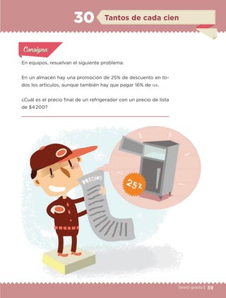 59Sexto grado |
En equipos, resuelvan el siguiente problema.
En un almacén hay una promoción de 25% de descuento en to-
dos los artículos, aunque también hay que pagar 16% de iva.
¿Cuál es el precio final de un refrigerador con un precio de lista
de $4 200?

Actividad 1Actividad 1
Actividad 1Actividad 1
Actividad 2Actividad 2Actividad 2Actividad 2
Actividad 3Actividad 3Actividad 3Actividad 3
Actividad 4Actividad 4Actividad 4Actividad 4
ConsignaConsigna
Tantos de cada cien30
ETC-DESAFIOS-ALUM-6-P-001-184.indd 59 14/05/14 14:40
 
