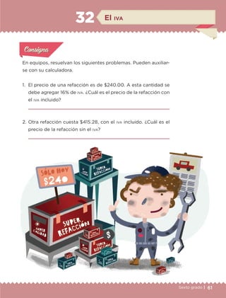 61Sexto grado |
En equipos, resuelvan los siguientes problemas. Pueden auxiliar-
se con su calculadora.
1.	 El precio de una refacción es de $240.00. A esta cantidad se
debe agregar 16% de iva. ¿Cuál es el precio de la refacción con
el iva incluido?

2.	Otra refacción cuesta $415.28, con el iva incluido. ¿Cuál es el
precio de la refacción sin el iva?

Actividad 1Actividad 1
Actividad 1Actividad 1
Actividad 2Actividad 2Actividad 2Actividad 2
Actividad 3Actividad 3Actividad 3Actividad 3
Actividad 4Actividad 4Actividad 4Actividad 4
ConsignaConsigna
El iva32
ETC-DESAFIOS-ALUM-6-P-001-184.indd 61 14/05/14 14:40
 