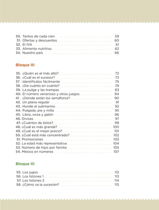 30.	 Tantos de cada cien. .  .  .  .  .  .  .  .  .  .  .  .  .  .  .  .  .  .  .  .  .  .  .  .  .  .  .  .  .  .  . 	 59
	31.	 Ofertas y descuentos . .  .  .  .  .  .  .  .  .  .  .  .  .  .  .  .  .  .  .  .  .  .  .  .  .  .  .  .  . 	 60
	32.	 El IVA. .  .  .  .  .  .  .  .  .  .  .  .  .  .  .  .  .  .  .  .  .  .  .  .  .  .  .  .  .  .  .  .  .  .  .  .  .  .  .  .  .  .  . 	 61
	33.	 Alimento nutritivo . .  .  .  .  .  .  .  .  .  .  .  .  .  .  .  .  .  .  .  .  .  .  .  .  .  .  .  .  .  .  .  . 	 62
	34.	 Nuestro país. .  .  .  .  .  .  .  .  .  .  .  .  .  .  .  .  .  .  .  .  .  .  .  .  .  .  .  .  .  .  .  .  .  .  .  .  . 	 66
Bloque III
	35.	 ¿Quién es el más alto?. .  .  .  .  .  .  .  .  .  .  .  .  .  .  .  .  .  .  .  .  .  .  .  .  .  .  .  .  . 	 72
	36.	 ¿Cuál es el sucesor?. .  .  .  .  .  .  .  .  .  .  .  .  .  .  .  .  .  .  .  .  .  .  .  .  .  .  .  .  .  .  . 	 73
	37 .	Identifícalos fácilmente. .  .  .  .  .  .  .  .  .  .  .  .  .  .  .  .  .  .  .  .  .  .  .  .  .  .  .  . 	 75
	38.	 ¿De cuánto en cuánto?. .  .  .  .  .  .  .  .  .  .  .  .  .  .  .  .  .  .  .  .  .  .  .  .  .  .  .  . 	 79
	39.	 La pulga y las trampas. .  .  .  .  .  .  .  .  .  .  .  .  .  .  .  .  .  .  .  .  .  .  .  .  .  .  .  . 	 83
	40.	El número venenoso y otros juegos. .  .  .  .  .  .  .  .  .  .  .  .  .  .  .  .  . 	 84
	41 .	 ¿Dónde están los semáforos?. .  .  .  .  .  .  .  .  .  .  .  .  .  .  .  .  .  .  .  .  .  . 	 90
	42.	 Un plano regular. .  .  .  .  .  .  .  .  .  .  .  .  .  .  .  .  .  .  .  .  .  .  .  .  .  .  .  .  .  .  .  .  .  . 	 91
	43.	 Hunde al submarino. . . . . . . . . . . . . . . . . . . . . . . . . . . . . . . . 	 92
	44.	Pulgada, pie y milla. .  .  .  .  .  .  .  .  .  .  .  .  .  .  .  .  .  .  .  .  .  .  .  .  .  .  .  .  .  .  . 	 95
	45.	 Libra, onza y galón . .  .  .  .  .  .  .  .  .  .  .  .  .  .  .  .  .  .  .  .  .  .  .  .  .  .  .  .  .  .  . 	 96
	46. Divisas. .  .  .  .  .  .  .  .  .  .  .  .  .  .  .  .  .  .  .  .  .  .  .  .  .  .  .  .  .  .  .  .  .  .  .  .  .  .  .  .  .  .  . 	 97
	47. ¿Cuántos de éstos?. .  .  .  .  .  .  .  .  .  .  .  .  .  .  .  .  .  .  .  .  .  .  .  .  .  .  .  .  .  .  .  . 	 98
	48. ¿Cuál es más grande?. .  .  .  .  .  .  .  .  .  .  .  .  .  .  .  .  .  .  .  .  .  .  .  .  .  .  .  .  . 	100
	49. ¿Cuál es el mejor precio? . .  .  .  .  .  .  .  .  .  .  .  .  .  .  .  .  .  .  .  .  .  .  .  .  .  . 	 101
	50. ¿Cuál está más concentrado?. .  .  .  .  .  .  .  .  .  .  .  .  .  .  .  .  .  .  .  .  .  .  . 	 102
	51. Promociones. .  .  .  .  .  .  .  .  .  .  .  .  .  .  .  .  .  .  .  .  .  .  .  .  .  .  .  .  .  .  .  .  .  .  .  .  . 	 103
	52. La edad más representativa. .  .  .  .  .  .  .  .  .  .  .  .  .  .  .  .  .  .  .  .  .  .  .  . 	104
	53. Número de hijos por familia. .  .  .  .  .  .  .  .  .  .  .  .  .  .  .  .  .  .  .  .  .  .  .  . 	 105
	54. México en números . .  .  .  .  .  .  .  .  .  .  .  .  .  .  .  .  .  .  .  .  .  .  .  .  .  .  .  .  .  .  . 	 107
Bloque III
	55.	Los jugos. .  .  .  .  .  .  .  .  .  .  .  .  .  .  .  .  .  .  .  .  .  .  .  .  .  .  .  .  .  .  .  .  .  .  .  .  .  .  .  . 	 112
	56.	Los listones 1. .  .  .  .  .  .  .  .  .  .  .  .  .  .  .  .  .  .  .  .  .  .  .  .  .  .  .  .  .  .  .  .  .  .  .  .  . 	 113
	57.	Los listones 2 . .  .  .  .  .  .  .  .  .  .  .  .  .  .  .  .  .  .  .  .  .  .  .  .  .  .  .  .  .  .  .  .  .  .  .  . 	 114
	58.	¿Cómo va la sucesión?. .  .  .  .  .  .  .  .  .  .  .  .  .  .  .  .  .  .  .  .  .  .  .  .  .  .  .  . 	 115
ETC-DESAFIOS-ALUM-6-P-001-184.indd 5 14/05/14 14:39
 