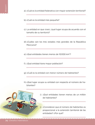 70 | Desafíos matemáticos
BloqueII
a) 	¿Cuál es la entidad federativa con mayor extensión territorial?

b) 	¿Cuál es la entidad más pequeña?

c) 	La entidad en que viven, ¿qué lugar ocupa de acuerdo con el
tamaño de su territorio?

d) 	¿Cuáles son los tres estados más grandes de la República
Mexicana?

e) 	¿Qué entidades tienen menos de 10000 km2
?

f) 	¿Qué entidad tiene mayor población?

g) 	¿Cuál es la entidad con menor número de habitantes?

h) 	¿Qué lugar ocupa su entidad con respecto al número de ha-
bitantes?

i) 	¿Qué entidades tienen menos de un millón
de habitantes?

j) 	¿Consideran que el número de habitantes es
proporcional a la extensión territorial de las
entidades? ¿Por qué?

ETC-DESAFIOS-ALUM-6-P-001-184.indd 70 14/05/14 14:40
 