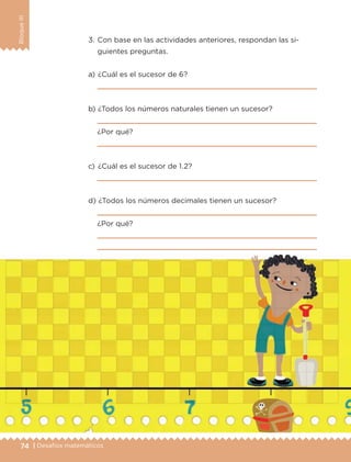 74 | Desafíos matemáticos
BloqueIII
a) 	¿Cuál es el sucesor de 6?

b) 	¿Todos los números naturales tienen un sucesor?

¿Por qué?

c) 	¿Cuál es el sucesor de 1.2?

d) 	¿Todos los números decimales tienen un sucesor?

¿Por qué?


3.	Con base en las actividades anteriores, respondan las si-
guientes preguntas.
ETC-DESAFIOS-ALUM-6-P-001-184.indd 74 14/05/14 14:40
 