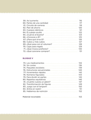 59.	Así aumenta . .  .  .  .  .  .  .  .  .  .  .  .  .  .  .  .  .  .  .  .  .  .  .  .  .  .  .  .  .  .  .  .  .  .  .  .  . 	 116
	60.	Partes de una cantidad. .  .  .  .  .  .  .  .  .  .  .  .  .  .  .  .  .  .  .  .  .  .  .  .  .  .  .  . 	 117
	61.	Circuito de carreras. .  .  .  .  .  .  .  .  .  .  .  .  .  .  .  .  .  .  .  .  .  .  .  .  .  .  .  .  .  .  . 	 118
	62.	Plan de ahorro . .  .  .  .  .  .  .  .  .  .  .  .  .  .  .  .  .  .  .  .  .  .  .  .  .  .  .  .  .  .  .  .  .  .  . 	 120
	63.	Cuerpos idénticos . .  .  .  .  .  .  .  .  .  .  .  .  .  .  .  .  .  .  .  .  .  .  .  .  .  .  .  .  .  .  .  . 	 121
	64.	El cuerpo oculto . .  .  .  .  .  .  .  .  .  .  .  .  .  .  .  .  .  .  .  .  .  .  .  .  .  .  .  .  .  .  .  .  . 	 122
	65.	¿Cuál es el bueno? . .  .  .  .  .  .  .  .  .  .  .  .  .  .  .  .  .  .  .  .  .  .  .  .  .  .  .  .  .  .  . 	 123
	66.	¿Conoces a π? . .  .  .  .  .  .  .  .  .  .  .  .  .  .  .  .  .  .  .  .  .  .  .  .  .  .  .  .  .  .  .  .  .  .  . 	 125
	67.	¿Para qué sirve π?. .  .  .  .  .  .  .  .  .  .  .  .  .  .  .  .  .  .  .  .  .  .  .  .  .  .  .  .  .  .  .  . 	 126
	68.	Cubos y más cubos. .  .  .  .  .  .  .  .  .  .  .  .  .  .  .  .  .  .  .  .  .  .  .  .  .  .  .  .  .  .  . 	 127
	69.	¿Qué pasa con el volumen? . .  .  .  .  .  .  .  .  .  .  .  .  .  .  .  .  .  .  .  .  .  .  . 	 128
	70.	Cajas para regalo . .  .  .  .  .  .  .  .  .  .  .  .  .  .  .  .  .  .  .  .  .  .  .  .  .  .  .  .  .  .  .  . 	 129
	71.	¿Qué música prefieres?. .  .  .  .  .  .  .  .  .  .  .  .  .  .  .  .  .  .  .  .  .  .  .  .  .  .  .  . 	 130
	72.	¿Qué conviene comprar?. .  .  .  .  .  .  .  .  .  .  .  .  .  .  .  .  .  .  .  .  .  .  .  .  .  . 	 131
BLOQUE V
	73.	Los medicamentos. .  .  .  .  .  .  .  .  .  .  .  .  .  .  .  .  .  .  .  .  .  .  .  .  .  .  .  .  .  .  .  . 	 134
	74.	Sin cortes. .  .  .  .  .  .  .  .  .  .  .  .  .  .  .  .  .  .  .  .  .  .  .  .  .  .  .  .  .  .  .  .  .  .  .  .  .  .  .  . 	 136
	75.	Paquetes escolares . .  .  .  .  .  .  .  .  .  .  .  .  .  .  .  .  .  .  .  .  .  .  .  .  .  .  .  .  .  .  . 	 139
	76.	Estructuras secuenciadas. .  .  .  .  .  .  .  .  .  .  .  .  .  .  .  .  .  .  .  .  .  .  .  .  .  . 	140
	77.	Incrementos rápidos. .  .  .  .  .  .  .  .  .  .  .  .  .  .  .  .  .  .  .  .  .  .  .  .  .  .  .  .  .  . 	 142
	78.	Números figurados. .  .  .  .  .  .  .  .  .  .  .  .  .  .  .  .  .  .  .  .  .  .  .  .  .  .  .  .  .  .  . 	 144
	79.	Para dividir en partes . .  .  .  .  .  .  .  .  .  .  .  .  .  .  .  .  .  .  .  .  .  .  .  .  .  .  .  .  . 	 145
	80.	Repartos equitativos . .  .  .  .  .  .  .  .  .  .  .  .  .  .  .  .  .  .  .  .  .  .  .  .  .  .  .  .  . 	 146
	81.	¿Cuánto cuesta un jabón? . .  .  .  .  .  .  .  .  .  .  .  .  .  .  .  .  .  .  .  .  .  .  .  .  . 	 147
	82.	Transformación de figuras . . . . . . . . . . . . . . . . . . . . . . . . . . 	 149
	83.	Juego con el tangram . .  .  .  .  .  .  .  .  .  .  .  .  .  .  .  .  .  .  .  .  .  .  .  .  .  .  .  . 	 150
	84.	¡Entra en razón! . .  .  .  .  .  .  .  .  .  .  .  .  .  .  .  .  .  .  .  .  .  .  .  .  .  .  .  .  .  .  .  .  .  . 	 151
	85.	Hablemos de nutrición . .  .  .  .  .  .  .  .  .  .  .  .  .  .  .  .  .  .  .  .  .  .  .  .  .  .  .  . 	 152
Material recortable . .  .  .  .  .  .  .  .  .  .  .  .  .  .  .  .  .  .  .  .  .  .  .  .  .  .  .  .  .  .  .  .  .  . 	 153
ETC-DESAFIOS-ALUM-6-P-001-184.indd 6 14/05/14 14:39
 