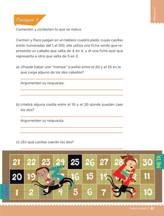 81Sexto grado |
BloqueIII
ConsignaConsigna
ConsignaConsigna
ConsignaConsigna
Comenten y contesten lo que se indica.
Carmen y Paco juegan en un tablero cuadriculado, cuyas casillas
están numeradas del 1 al 100; ella utiliza una ficha verde que re-
presenta un caballo que salta de 4 en 4, y él una ficha azul que
representa a otro que salta de 3 en 3.
a) 	¿Puede haber una “trampa” (casilla) entre el 20 y el 25 en la
que caiga alguno de los dos caballos?

Argumenten su respuesta:


b) 	¿Habrá alguna casilla entre el 10 y el 20 donde puedan caer
los dos?

Argumenten su respuesta.


c) 	¿En qué casillas caerán los dos?

ETC-DESAFIOS-ALUM-6-P-001-184.indd 81 14/05/14 14:40
 