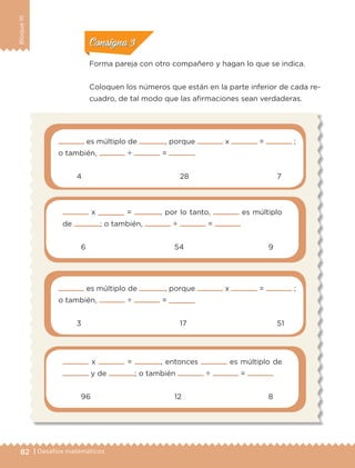 82 | Desafíos matemáticos
BloqueIII
Forma pareja con otro compañero y hagan lo que se indica.
Coloquen los números que están en la parte inferior de cada re-
cuadro, de tal modo que las afirmaciones sean verdaderas.
es múltiplo de , porque x = ;
o también, ÷ =
	 4	 28	 7
x = , por lo tanto, es múltiplo
de ; o también, ÷ =
	 6	 54	 9
es múltiplo de , porque x = ;
o también, ÷ =
	 3	 17	 51
x = , entonces es múltiplo de
y de ; o también ÷ =
	 96	 12	 8
ConsignaConsigna
ConsignaConsigna
ETC-DESAFIOS-ALUM-6-P-001-184.indd 82 14/05/14 14:40
 