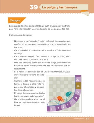 83Sexto grado |
ConsignaConsigna
ConsignaConsigna
ConsignaConsigna
La pulga y las trampas39
Actividad 1Actividad 1
Actividad 1Actividad 1
Actividad 2Actividad 2Actividad 2Actividad 2
Actividad 3Actividad 3Actividad 3Actividad 3
Actividad 4Actividad 4Actividad 4Actividad 4
ConsignaConsigna
En equipos de cinco compañeros jueguen a La pulga y las tram-
pas. Para ello, recorten y armen la recta de las páginas 163-167.
Instrucciones del juego:
•	 Nombren a un “cazador”, quien colocará tres piedras pe-
queñas en los números que prefiera, que representarán las
trampas.
•	 Cada uno de los otros alumnos tomará una ficha que será
su pulga.
•	 Cada alumno elegirá cómo saltará su pulga (la ficha): de 2
en 2, de 3 en 3 o, incluso, de 9 en 9.
•	 Una vez decidido cómo saltará cada pulga, por turnos se
harán los saltos diciendo en voz alta los números por los
que pasará.
•	 Si al hacer los saltos se cae en una de las trampas, el juga-
dor entregará su ficha al caza-
dor.
•	 Cuando todos hayan tenido su
turno, le tocará a otro niño re-
presentar al cazador y se repe-
tirá todo el proceso.
•	 El juego termina cuando todas
las fichas hayan sido “cazadas”.
•	 Gana el juego el cazador que al
final se haya quedado con más
fichas.
ETC-DESAFIOS-ALUM-6-P-001-184.indd 83 14/05/14 14:40
 