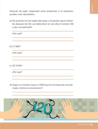 85Sexto grado |
BloqueIII
Después de jugar, respondan estas preguntas; si lo requieren,
pueden usar calculadora.
a) 	De acuerdo con las reglas del juego, si el equipo sigue contan-
do después de 120, ¿se debe decir en voz alta el número 150
o dar una palmada?

¿Por qué?


b) 	¿Y 580?

¿Por qué?


c) 	¿El 3 342?

¿Por qué?


d) 	Digan un número mayor a 1 000 que le corresponda una pal-
mada. ¿Cómo lo encontraron?


ETC-DESAFIOS-ALUM-6-P-001-184.indd 85 14/05/14 14:40
 