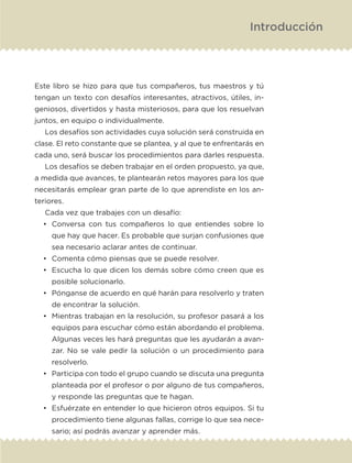 Este libro se hizo para que tus compañeros, tus maestros y tú
tengan un texto con desafíos interesantes, atractivos, útiles, in-
geniosos, divertidos y hasta misteriosos, para que los resuelvan
juntos, en equipo o individualmente.
Los desafíos son actividades cuya solución será construida en
clase. El reto constante que se plantea, y al que te enfrentarás en
cada uno, será buscar los procedimientos para darles respuesta.
Los desafíos se deben trabajar en el orden propuesto, ya que,
a medida que avances, te plantearán retos mayores para los que
necesitarás emplear gran parte de lo que aprendiste en los an-
teriores.
Cada vez que trabajes con un desafío:
•	 Conversa con tus compañeros lo que entiendes sobre lo
que hay que hacer. Es probable que surjan confusiones que
sea necesario aclarar antes de continuar.
•	 Comenta cómo piensas que se puede resolver.
•	 Escucha lo que dicen los demás sobre cómo creen que es
posible solucionarlo.
•	 Pónganse de acuerdo en qué harán para resolverlo y traten
de encontrar la solución.
•	 Mientras trabajan en la resolución, su profesor pasará a los
equipos para escuchar cómo están abordando el problema.
Algunas veces les hará preguntas que les ayudarán a avan-
zar. No se vale pedir la solución o un procedimiento para
resolverlo.
•	 Participa con todo el grupo cuando se discuta una pregunta
planteada por el profesor o por alguno de tus compañeros,
y responde las preguntas que te hagan.
•	 Esfuérzate en entender lo que hicieron otros equipos. Si tu
procedimiento tiene algunas fallas, corrige lo que sea nece-
sario; así podrás avanzar y aprender más.
Introducción
ETC-DESAFIOS-ALUM-6-P-001-184.indd 7 14/05/14 14:39
 