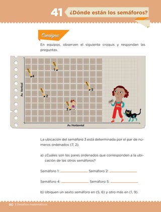 90 | Desafíos matemáticos
ConsignaConsigna
ConsignaConsigna
ConsignaConsigna
¿Dónde están los semáforos?41
Actividad 1Actividad 1
Actividad 1Actividad 1
Actividad 2Actividad 2Actividad 2Actividad 2
Actividad 3Actividad 3Actividad 3Actividad 3
Actividad 4Actividad 4Actividad 4Actividad 4
ConsignaConsigna
La ubicación del semáforo 3 está determinada por el par de nú-
meros ordenados (7, 2).
a) 	¿Cuáles son los pares ordenados que corresponden a la ubi-
cación de los otros semáforos?
Semáforo 1: Semáforo 2:
Semáforo 4: Semáforo 5:
b) 	Ubiquen un sexto semáforo en (5, 6) y otro más en (1, 9).
En equipos, observen el siguiente croquis y respondan las
preguntas.
1
2
3
4
5
ETC-DESAFIOS-ALUM-6-P-001-184.indd 90 14/05/14 14:40
 