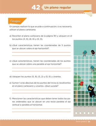 91Sexto grado |
Actividad 1Actividad 1
Actividad 1Actividad 1
Actividad 2Actividad 2Actividad 2Actividad 2
Actividad 3Actividad 3Actividad 3Actividad 3
Actividad 4Actividad 4Actividad 4Actividad 4
ConsignaConsigna
En parejas realicen lo que se pide a continuación; si es necesario,
utilicen el plano cartesiano.
a) 	Recorten el plano cartesiano de la página 161 y ubiquen en él
los puntos (3, 0), (8, 0) y (5, 0).
b) 	¿Qué características tienen las coordenadas de 5 puntos
que se ubican sobre el eje horizontal?


c) 	¿Qué características, tienen las coordenadas de los puntos
que se ubican sobre una paralela al eje horizontal?


d) 	Ubiquen los puntos (5, 8), (5, 2) y (5, 6) y únanlos.
e) 	Sumen 1 a las abscisas de los puntos del inciso d, localícenlos
en el plano cartesiano y únanlos. ¿Qué sucede?


f) 	Mencionen las características que deben tener todos los pa-
res ordenados que se ubican en una recta paralela al eje
vertical o paralela al horizontal.


ConsignaConsigna
ConsignaConsigna
ConsignaConsigna
Un plano regular42
ETC-DESAFIOS-ALUM-6-P-001-184.indd 91 14/05/14 16:54
 
