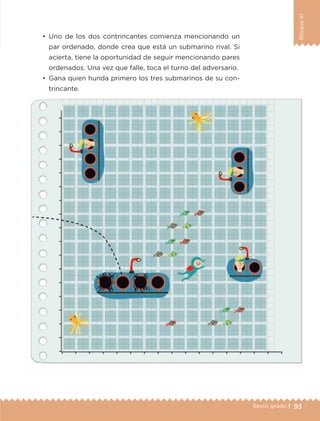 93Sexto grado |
BloqueIII
•	 Uno de los dos contrincantes comienza mencionando un
par ordenado, donde crea que está un submarino rival. Si
acierta, tiene la oportunidad de seguir mencionando pares
ordenados. Una vez que falle, toca el turno del adversario.
•	 Gana quien hunda primero los tres submarinos de su con-
trincante.
ETC-DESAFIOS-ALUM-6-P-001-184.indd 93 14/05/14 14:40
 