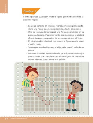 94 | Desafíos matemáticos
BloqueIII
•	 El juego consiste en intentar reproducir en un plano carte-
siano una figura geométrica idéntica a la del adversario.
•	 Uno de los jugadores trazará una figura geométrica en su
plano cartesiano. Posteriormente, sin mostrarlo, le dictará
al otro los pares ordenados de los puntos de sus vértices.
•	 El otro jugador intentará reproducir la figura con la infor-
mación dada.
•	 Se compararán las figuras y si el jugador acertó se le da un
punto.
•	 Los contrincantes intercambiarán de rol y continuarán ju-
gando hasta que completen un número igual de participa-
ciones. Ganará quien reúna más puntos.
Formen parejas y jueguen Traza la figura geométrica con las si-
guientes reglas:
ConsignaConsigna
ConsignaConsigna
ConsignaConsigna
ETC-DESAFIOS-ALUM-6-P-001-184.indd 94 14/05/14 14:40
 