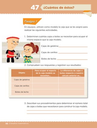 98 | Desafíos matemáticos
En equipos, utilicen como modelo la caja que se les asignó para
realizar las siguientes actividades.
1.	 Determinen cuántas cajas o botes se necesitan para ocupar el
mismo espacio que la caja modelo.
Cajas de gelatina:
Cajas de cerillos: 
Botes de leche: 
2.	Comprueben sus respuestas y registren sus resultados:
Objeto
Para ocupar el espacio
de la caja modelo se
necesitan…
La diferencia de cajas o
botes respecto a nuestro
cálculo anterior es…
Cajas de gelatina
Cajas de cerillos
Botes de leche
3.	Describan sus procedimientos para determinar el número total
de cajas o botes que necesitaron para construir la caja modelo.


ConsignaConsigna
ConsignaConsigna
ConsignaConsigna
¿Cuántos de éstos?47
ConsignaConsigna
ConsignaConsigna
ConsignaConsigna
ETC-DESAFIOS-ALUM-6-P-001-184.indd 98 14/05/14 14:40
 