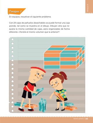 99Sexto grado |
BloqueIII
En equipos, resuelvan el siguiente problema.
Con 24 cajas de pañuelos desechables se puede formar una caja
grande, tal como se muestra en el dibujo. Dibujen otra que re-
quiera la misma cantidad de cajas, pero organizadas de forma
diferente. ¿Tendrá el mismo volumen que la anterior?
ConsignaConsigna
ConsignaConsigna
ConsignaConsigna
ETC-DESAFIOS-ALUM-6-P-001-184.indd 99 14/05/14 14:40
 
