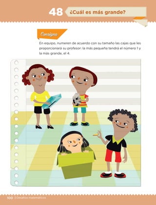 100 | Desafíos matemáticos
Actividad 1Actividad 1
Actividad 1Actividad 1
Actividad 2Actividad 2Actividad 2Actividad 2
Actividad 3Actividad 3Actividad 3Actividad 3
Actividad 4Actividad 4Actividad 4Actividad 4
ConsignaConsigna
En equipo, numeren de acuerdo con su tamaño las cajas que les
proporcionará su profesor: la más pequeña tendrá el número 1 y
la más grande, el 4.
ConsignaConsigna
ConsignaConsigna
ConsignaConsigna
¿Cuál es más grande?48
ETC-DESAFIOS-ALUM-6-P-001-184.indd 100 14/05/14 14:40
 
