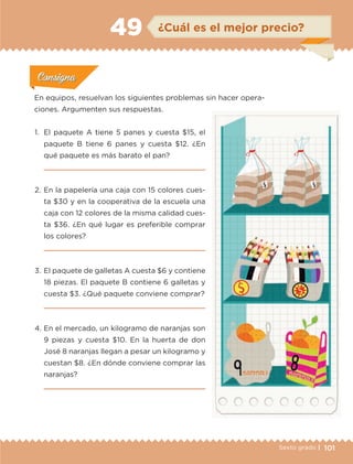 101Sexto grado |
ConsignaConsigna
ConsignaConsigna
ConsignaConsigna
¿Cuál es el mejor precio?49
Actividad 1Actividad 1
Actividad 1Actividad 1
Actividad 2Actividad 2Actividad 2Actividad 2
Actividad 3Actividad 3Actividad 3Actividad 3
Actividad 4Actividad 4Actividad 4Actividad 4
ConsignaConsigna
En equipos, resuelvan los siguientes problemas sin hacer opera-
ciones. Argumenten sus respuestas.
1.	 El paquete A tiene 5 panes y cuesta $15, el
paquete B tiene 6 panes y cuesta $12. ¿En
qué paquete es más barato el pan?

2.	En la papelería una caja con 15 colores cues-
ta $30 y en la cooperativa de la escuela una
caja con 12 colores de la misma calidad cues-
ta $36. ¿En qué lugar es preferible comprar
los colores?

3.	El paquete de galletas A cuesta $6 y contiene
18 piezas. El paquete B contiene 6 galletas y
cuesta $3. ¿Qué paquete conviene comprar?

4.	En el mercado, un kilogramo de naranjas son
9 piezas y cuesta $10. En la huerta de don
José 8 naranjas llegan a pesar un kilogramo y
cuestan $8. ¿En dónde conviene comprar las
naranjas?

ETC-DESAFIOS-ALUM-6-P-001-184.indd 101 14/05/14 14:40
 