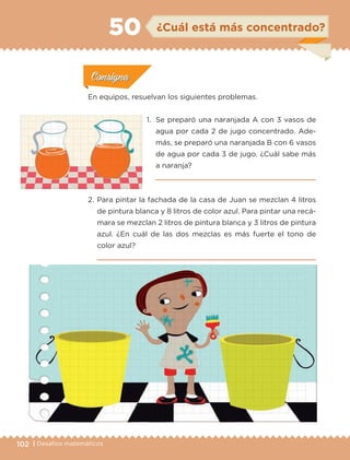 102 | Desafíos matemáticos
Actividad 1Actividad 1
Actividad 1Actividad 1
Actividad 2Actividad 2Actividad 2Actividad 2
Actividad 3Actividad 3Actividad 3Actividad 3
Actividad 4Actividad 4Actividad 4Actividad 4
ConsignaConsigna
En equipos, resuelvan los siguientes problemas.
1.	 Se preparó una naranjada A con 3 vasos de
agua por cada 2 de jugo concentrado. Ade-
más, se preparó una naranjada B con 6 vasos
de agua por cada 3 de jugo. ¿Cuál sabe más
a naranja?

2.	Para pintar la fachada de la casa de Juan se mezclan 4 litros
de pintura blanca y 8 litros de color azul. Para pintar una recá-
mara se mezclan 2 litros de pintura blanca y 3 litros de pintura
azul. ¿En cuál de las dos mezclas es más fuerte el tono de
color azul?

ConsignaConsigna
ConsignaConsigna
ConsignaConsigna
¿Cuál está más concentrado?50
ETC-DESAFIOS-ALUM-6-P-001-184.indd 102 14/05/14 14:40
 