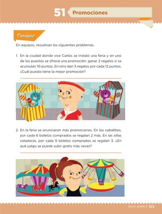103Sexto grado |
ConsignaConsigna
ConsignaConsigna
ConsignaConsigna
Promociones51
Actividad 1Actividad 1
Actividad 1Actividad 1
Actividad 2Actividad 2Actividad 2Actividad 2
Actividad 3Actividad 3Actividad 3Actividad 3
Actividad 4Actividad 4Actividad 4Actividad 4
ConsignaConsigna
En equipos, resuelvan los siguientes problemas.
1.	 En la ciudad donde vive Carlos se instaló una feria y en uno
de los puestos se ofrece una promoción: ganar 2 regalos si se
acumulan 10 puntos. En otro dan 3 regalos por cada 12 puntos.
¿Cuál puesto tiene la mejor promoción?

2.	En la feria se anunciaron más promociones. En los caballitos,
por cada 6 boletos comprados se regalan 2 más. En las sillas
voladoras, por cada 9 boletos comprados se regalan 3. ¿En
qué juego se puede subir gratis más veces?

ETC-DESAFIOS-ALUM-6-P-001-184.indd 103 14/05/14 14:40
 