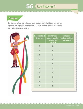 113Sexto grado |
Actividad 1Actividad 111
Actividad 2Actividad 222ConsignaConsigna
Actividad 3Actividad 3Actividad 3Actividad 3
Actividad 4Actividad 4Actividad 4Actividad 4
ConsignaConsigna
Los listones 156
Actividad 1Actividad 1
Actividad 1Actividad 1
Actividad 2Actividad 2Actividad 2Actividad 2
Actividad 3Actividad 3Actividad 3Actividad 3
Actividad 4Actividad 4Actividad 4Actividad 4
ConsignaConsigna
Se tienen algunos listones que deben ser divididos en partes
iguales. En equipos, completen la tabla; deben anotar el tamaño
de cada parte en metros.
Longitud del
listón (m)
Número de
partes iguales
en que se
cortará
Tamaño de
cada una de las
partes (m)
1 2
1 4
3 2
5 4
2 5
4 5
6 5
8 5
10 4
10 5
ETC-DESAFIOS-ALUM-6-P-001-184.indd 113 14/05/14 14:40
 