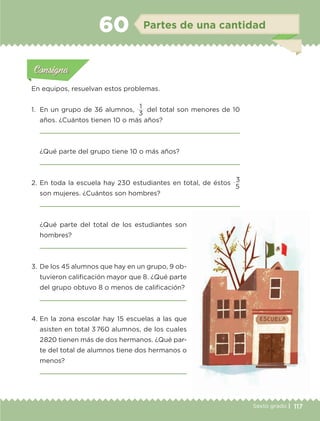 117Sexto grado |
Actividad 1Actividad 111
Actividad 2Actividad 222ConsignaConsigna
Actividad 3Actividad 3Actividad 3Actividad 3
Actividad 4Actividad 4Actividad 4Actividad 4
ConsignaConsigna
Partes de una cantidad60
Actividad 1Actividad 1
Actividad 1Actividad 1
Actividad 2Actividad 2Actividad 2Actividad 2
Actividad 3Actividad 3Actividad 3Actividad 3
Actividad 4Actividad 4Actividad 4Actividad 4
ConsignaConsigna
En equipos, resuelvan estos problemas.
1.	 En un grupo de 36 alumnos,
1
del total son menores de 10
años. ¿Cuántos tienen 10 o más años?

¿Qué parte del grupo tiene 10 o más años?

2.	En toda la escuela hay 230 estudiantes en total, de éstos
3
son mujeres. ¿Cuántos son hombres?

3
5
¿Qué parte del total de los estudiantes son
hombres?

3.	De los 45 alumnos que hay en un grupo, 9 ob-
tuvieron calificación mayor que 8. ¿Qué parte
del grupo obtuvo 8 o menos de calificación?

4.	En la zona escolar hay 15 escuelas a las que
asisten en total 3760 alumnos, de los cuales
2820 tienen más de dos hermanos. ¿Qué par-
te del total de alumnos tiene dos hermanos o
menos?

ETC-DESAFIOS-ALUM-6-P-001-184.indd 117 14/05/14 14:40
 