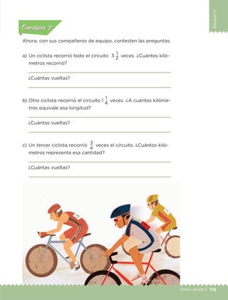 BloqueIV
119Sexto grado |
Actividad 1Actividad 111
Actividad 2Actividad 222ConsignaConsigna
Actividad 3Actividad 3Actividad 3Actividad 3
Actividad 4Actividad 4Actividad 4Actividad 4
ConsignaConsigna
Ahora, con sus compañeros de equipo, contesten las preguntas.
a) 	Un ciclista recorrió todo el circuito 3 
1
veces. ¿Cuántos kiló-
metros recorrió?

¿Cuántas vueltas?

b) 	Otro ciclista recorrió el circuito 1 
1
veces. ¿A cuántos kilóme-
tros equivale esa longitud?

¿Cuántas vueltas?

c) 	Un tercer ciclista recorrió
3
veces el circuito. ¿Cuántos kiló-
metros representa esa cantidad?

¿Cuántas vueltas?

2
4
4
ETC-DESAFIOS-ALUM-6-P-001-184.indd 119 14/05/14 14:40
 