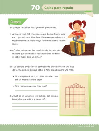129Sexto grado |
Actividad 1Actividad 111
Actividad 2Actividad 222ConsignaConsigna
Actividad 3Actividad 3Actividad 3Actividad 3
Actividad 4Actividad 4Actividad 4Actividad 4
ConsignaConsigna
Cajas para regalo70
Actividad 1Actividad 1
Actividad 1Actividad 1
Actividad 2Actividad 2Actividad 2Actividad 2
Actividad 3Actividad 3Actividad 3Actividad 3
Actividad 4Actividad 4Actividad 4Actividad 4
ConsignaConsigna
a) 	¿Cuáles deben ser las medidas de la caja, de
manera que al empacar los chocolates no falte
ni sobre lugar para uno más?

b) 	¿Es posible empacar tal cantidad de chocolates en una caja
de forma cúbica, sin que sobre o falte espacio para uno más?
•	 Si la respuesta es sí, ¿cuáles tendrían que
ser las medidas de la caja?

•	 Si la respuesta es no, ¿por qué?

2.	¿Cuál es el volumen, en cubos, del prisma
triangular que está a la derecha?



En parejas resuelvan los siguientes problemas.
1.	 Anita compró 30 chocolates que tienen forma cúbi-
ca, cuyas aristas miden 1 cm. Desea empacarlos como
regalo en una caja que tenga forma de prisma rectan-
gular.
ETC-DESAFIOS-ALUM-6-P-001-184.indd 129 14/05/14 14:40
 