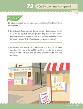131Sexto grado |
Actividad 1Actividad 111
Actividad 2Actividad 222ConsignaConsigna
Actividad 3Actividad 3Actividad 3Actividad 3
Actividad 4Actividad 4Actividad 4Actividad 4
ConsignaConsigna
¿Qué conviene comprar?72
Actividad 1Actividad 1
Actividad 1Actividad 1
Actividad 2Actividad 2Actividad 2Actividad 2
Actividad 3Actividad 3Actividad 3Actividad 3
Actividad 4Actividad 4Actividad 4Actividad 4
Consigna 1Consigna 1
En equipos, resuelvan los siguientes problemas. Pueden emplear
calculadora.
1.	 En la tienda Todo es más Barato venden dos tipos de jamón
de la misma calidad; por 250 gramos de jamón marca San Ro-
que se pagan $25, mientras que 400 gramos de jamón marca
El Torito cuestan $32. ¿Cuál jamón conviene comprar?

2.	En la paletería San Agustín, el envase con 4 litros de nieve
cuesta $140, y en la Santa Mónica, litro y medio de la misma
nieve cuesta $54. ¿En cuál paletería es más barato este tipo
de nieve?

ETC-DESAFIOS-ALUM-6-P-001-184.indd 131 14/05/14 14:40
 