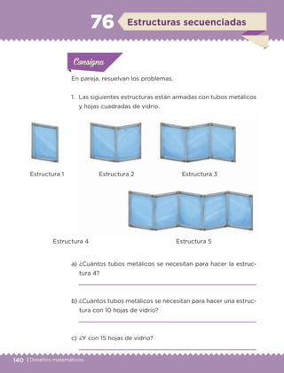 140 | Desafíos matemáticos
Actividad 1Actividad 1
Actividad 1Actividad 1
Actividad 2Actividad 2Actividad 2Actividad 2
Actividad 3Actividad 3Actividad 3Actividad 3
Actividad 4Actividad 4Actividad 4Actividad 4
ConsignaConsigna
En pareja, resuelvan los problemas.
1.	 Las siguientes estructuras están armadas con tubos metálicos
y hojas cuadradas de vidrio.
a) 	¿Cuántos tubos metálicos se necesitan para hacer la estruc-
tura 4?

b) 	¿Cuántos tubos metálicos se necesitan para hacer una estruc-
tura con 10 hojas de vidrio?

c) 	¿Y con 15 hojas de vidrio?

ConsignaConsigna
ConsignaConsigna
Estructuras secuenciadas76
	 Estructura 1	 Estructura 2	 Estructura 3
	 Estructura 4	 Estructura 5
ETC-DESAFIOS-ALUM-6-P-001-184.indd 140 14/05/14 14:40
 