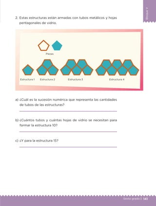 141Sexto grado |
BloqueV
2.	Estas estructuras están armadas con tubos metálicos y hojas
pentagonales de vidrio.
a) 	¿Cuál es la sucesión numérica que representa las cantidades
de tubos de las estructuras?

b) 	¿Cuántos tubos y cuántas hojas de vidrio se necesitan para
formar la estructura 10?

c) 	¿Y para la estructura 15?

	 Piezas
Estructura 1	 Estructura 2	 Estructura 3	 Estructura 4
ETC-DESAFIOS-ALUM-6-P-001-184.indd 141 14/05/14 14:40
 
