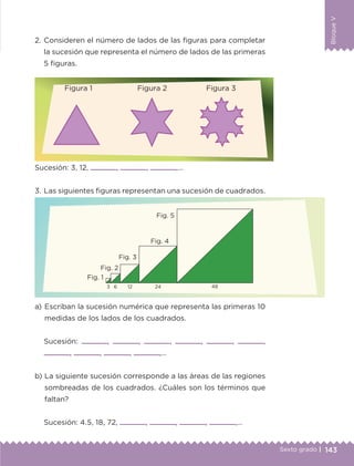 143Sexto grado |
BloqueV
2.	Consideren el número de lados de las figuras para completar
la sucesión que representa el número de lados de las primeras
5 figuras.
a) 	Escriban la sucesión numérica que representa las primeras 10
medidas de los lados de los cuadrados.
Sucesión: , , , , , ,
, , , ,…
b) 	La siguiente sucesión corresponde a las áreas de las regiones
sombreadas de los cuadrados. ¿Cuáles son los términos que
faltan?
Sucesión: 4.5, 18, 72, , , , ,…
Sucesión: 3, 12, , , ,…
3.	Las siguientes figuras representan una sucesión de cuadrados.
Figura 1	 Figura 2	 Figura 3
Fig. 1
Fig. 2
Fig. 3
Fig. 4
Fig. 5
3 6 12 24 48
ETC-DESAFIOS-ALUM-6-P-001-184.indd 143 14/05/14 14:40
 