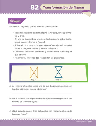 149Sexto grado |
ConsignaConsigna
ConsignaConsigna
Transformación de figuras82
En parejas, hagan lo que se indica a continuación.
a) 	Al recortar el rombo sobre una de sus diagonales, ¿cómo son
los dos triángulos que se obtienen?

b) 	¿Qué sucedió con el perímetro del rombo con respecto al pe-
rímetro de la nueva figura?

c) 	¿Qué sucedió con el área del rombo con respecto al área de
la nueva figura?

•	 Recorten los rombos de la página 157 y calculen su períme-
tro y área.
•	 En uno de los rombos, uno de ustedes recorte sobre la dia-
gonal mayor y forme la figura 1.
•	 Sobre el otro rombo, el otro compañero deberá recortar
sobre la diagonal menor y formar la figura 2.
•	 Cada uno calcule el perímetro y el área de la nueva figura
que obtuvo.
•	 Finalmente, entre los dos respondan las preguntas.
Actividad 1Actividad 1
Actividad 1Actividad 1
Actividad 2Actividad 2Actividad 2Actividad 2
Actividad 3Actividad 3Actividad 3Actividad 3
Actividad 4Actividad 4Actividad 4Actividad 4
ConsignaConsigna
	 Fig. 1	 Fig. 2
ETC-DESAFIOS-ALUM-6-P-001-184.indd 149 14/05/14 14:40
 