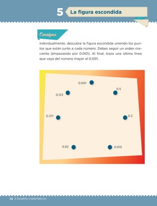 14 | Desafíos matemáticos
Individualmente, descubre la figura escondida uniendo los pun-
tos que están junto a cada número. Debes seguir un orden cre-
ciente (empezando por 0.001). Al final, traza una última línea
que vaya del número mayor al 0.001.
0.001
0.5
0.2
0.0150.62
0.317
0.123
Actividad 1Actividad 1Actividad 1Actividad 1
ConsignaConsigna
Actividad 2Actividad 2Actividad 2Actividad 2
Actividad 3Actividad 3Actividad 3Actividad 3
Actividad 4Actividad 4Actividad 4Actividad 4
ConsignaConsigna
ConsignaConsigna
La figura escondida5
ETC-DESAFIOS-ALUM-6-P-001-184.indd 14 14/05/14 14:39
 