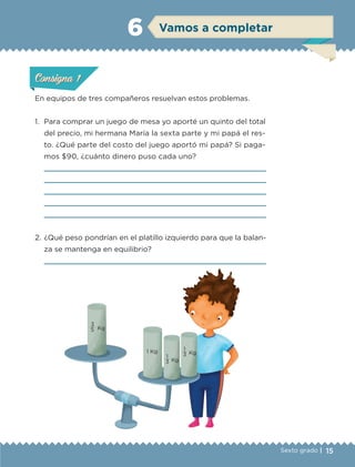 15Sexto grado |
ConsignaConsigna
ConsignaConsigna
Vamos a completar6
En equipos de tres compañeros resuelvan estos problemas.
1.	 Para comprar un juego de mesa yo aporté un quinto del total
del precio, mi hermana María la sexta parte y mi papá el res-
to. ¿Qué parte del costo del juego aportó mi papá? Si paga-
mos $90, ¿cuánto dinero puso cada uno?





2.	¿Qué peso pondrían en el platillo izquierdo para que la balan-
za se mantenga en equilibrio?

ConsignaConsigna
ConsignaConsigna
1
Kg3
1
Kg3
3
Kg5
1 Kg
ETC-DESAFIOS-ALUM-6-P-001-184.indd 15 14/05/14 14:39
 