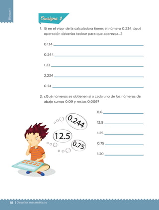 18 | Desafíos matemáticos
BloqueI
1.	 Si en el visor de la calculadora tienes el número 0.234, ¿qué
operación deberías teclear para que aparezca…?
8.6 
12.5 
1.25 
0.75 
1.20 
0.134 
0.244 
1.23 
2.234 
0.24 
2.	¿Qué números se obtienen si a cada uno de los números de
abajo sumas 0.09 y restas 0.009?
ConsignaConsigna
ConsignaConsigna
ETC-DESAFIOS-ALUM-6-P-001-184.indd 18 14/05/14 14:39
 