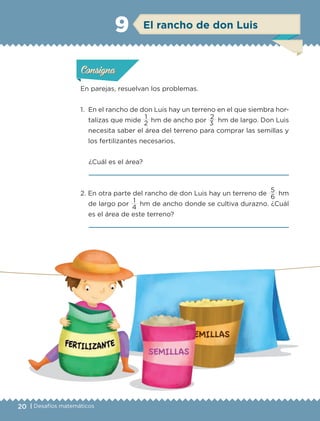 20 | Desafíos matemáticos
En parejas, resuelvan los problemas.
1.	 En el rancho de don Luis hay un terreno en el que siembra hor-
talizas que mide
1
hm de ancho por
2
hm de largo. Don Luis
necesita saber el área del terreno para comprar las semillas y
los fertilizantes necesarios.
¿Cuál es el área?

2. En otra parte del rancho de don Luis hay un terreno de
5
hm
de largo por
1
hm de ancho donde se cultiva durazno. ¿Cuál
es el área de este terreno?

2 3
6
4
Actividad 1Actividad 1Actividad 1Actividad 1
ConsignaConsigna
Actividad 2Actividad 2Actividad 2Actividad 2
Actividad 3Actividad 3Actividad 3Actividad 3
Actividad 4Actividad 4Actividad 4Actividad 4
ConsignaConsigna
ConsignaConsigna
El rancho de don Luis9
ETC-DESAFIOS-ALUM-6-P-001-184.indd 20 14/05/14 14:39
 
