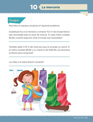 21Sexto grado |
ConsignaConsigna
ConsignaConsigna
La mercería10
Reunidos en equipos resuelvan el siguiente problema.
Guadalupe fue a la mercería a comprar 15.5 m de encaje blanco
que necesitaba para la clase de costura. Si cada metro costaba
$5.60, ¿cuánto pagó por todo el encaje que necesitaba?

También pidió 4.75 m de cinta azul que le encargó su mamá. Si
el metro costaba $8.80 y su mamá le dio $40.00, ¿le alcanzará
el dinero para comprarla?

¿Le falta o le sobra dinero? ¿Cuánto?

Actividad 1Actividad 1Actividad 1Actividad 1
ConsignaConsigna
Actividad 2Actividad 2Actividad 2Actividad 2
Actividad 3Actividad 3Actividad 3Actividad 3
Actividad 4Actividad 4Actividad 4Actividad 4
ETC-DESAFIOS-ALUM-6-P-001-184.indd 21 14/05/14 14:39
 