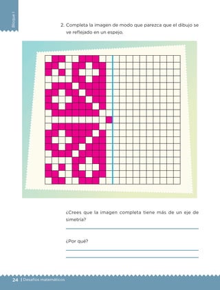 24 | Desafíos matemáticos
BloqueI
2.	Completa la imagen de modo que parezca que el dibujo se
ve reflejado en un espejo.
¿Crees que la imagen completa tiene más de un eje de
simetría?

¿Por qué?


ETC-DESAFIOS-ALUM-6-P-001-184.indd 24 14/05/14 14:39
 