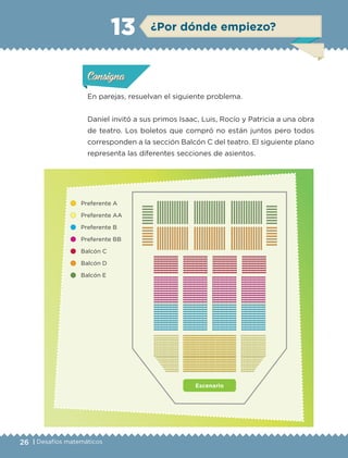 26 | Desafíos matemáticos
ConsignaConsigna
ConsignaConsigna
¿Por dónde empiezo?13
En parejas, resuelvan el siguiente problema.
Daniel invitó a sus primos Isaac, Luis, Rocío y Patricia a una obra
de teatro. Los boletos que compró no están juntos pero todos
corresponden a la sección Balcón C del teatro. El siguiente plano
representa las diferentes secciones de asientos.
Actividad 1Actividad 1Actividad 1Actividad 1
ConsignaConsigna
Actividad 2Actividad 2Actividad 2Actividad 2
Actividad 3Actividad 3Actividad 3Actividad 3
Actividad 4Actividad 4Actividad 4Actividad 4
Escenario
Preferente A
Preferente AA
Preferente B
Preferente BB
Balcón C
Balcón D
Balcón E
ETC-DESAFIOS-ALUM-6-P-001-184.indd 26 14/05/14 14:39
 